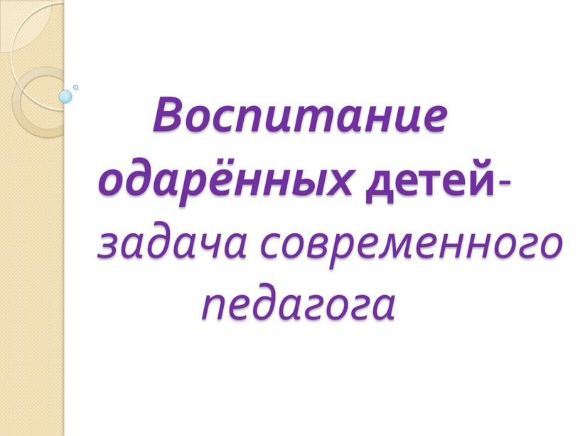 Воспитание одарённых детей - задача современного педагога