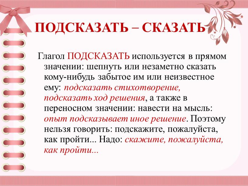 ПОДСКАЗАТЬ – СКАЗАТЬ Глагол ПОДСКАЗАТЬ используется в прямом значении: шепнуть или незаметно сказать ко­му-нибудь забытое им или неизвестное ему: подсказать стихотворение, подсказать ход решения ,…