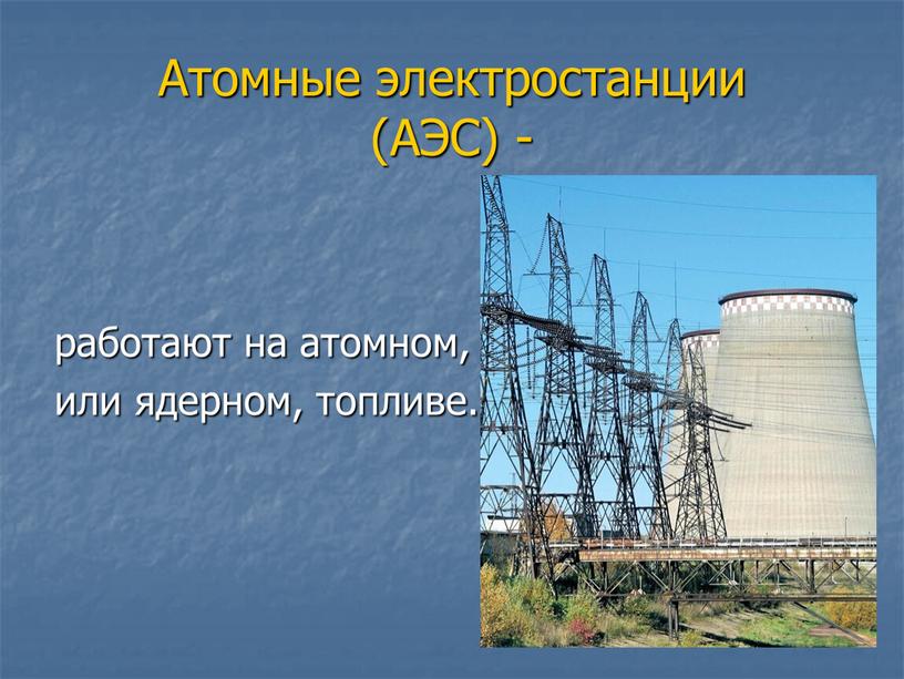 Атомные электростанции (АЭС) - работают на атомном, или ядерном, топливе