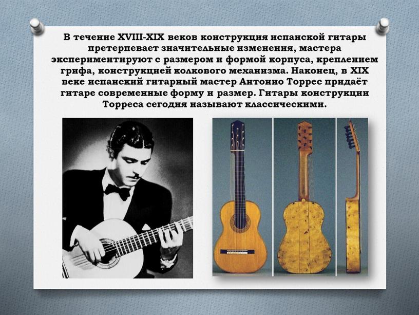В течение XVIII-XIX веков конструкция испанской гитары претерпевает значительные изменения, мастера экспериментируют с размером и формой корпуса, креплением грифа, конструкцией колкового механизма