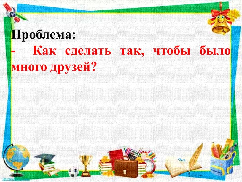 Проблема: - Как сделать так, чтобы было много друзей? -