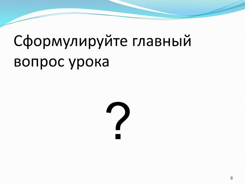 Сформулируйте главный вопрос урока ? 6