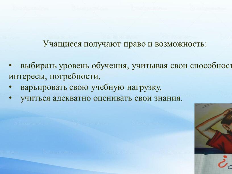 Учащиеся получают право и возможность: выбирать уровень обучения, учитывая свои способности, интересы, потребности, варьировать свою учебную нагрузку, учиться адекватно оценивать свои знания