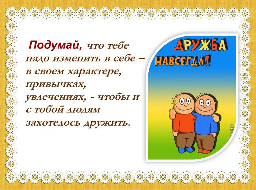 Подумай, что тебе надо изменить в себе – в своем характере, привычках, увлечениях, - чтобы и с тобой людям захотелось дружить