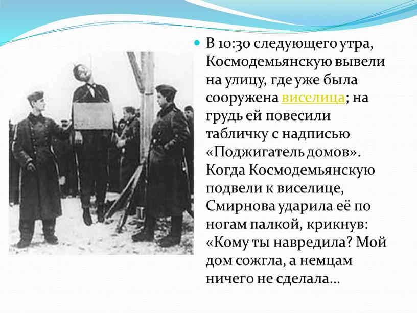 В 10:30 следующего утра, Космодемьянскую вывели на улицу, где уже была сооружена виселица; на грудь ей повесили табличку с надписью «Поджигатель домов»