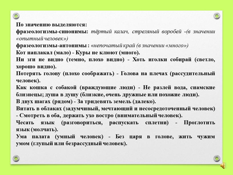 По значению выделяются: фразеологизмы-синонимы: тёртый калач, стреляный воробей - (в значении «опытный человек») фразеологизмы-антонимы : « непочатый край (в значении «много»)