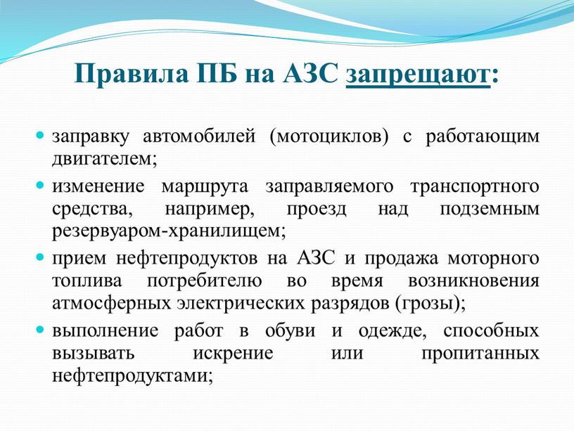 Правила ПБ на АЗС запрещают: заправку автомобилей (мотоциклов) с работающим двигателем; изменение маршрута заправляемого транспортного средства, например, проезд над подземным резервуаром-хранилищем; прием нефтепродуктов на