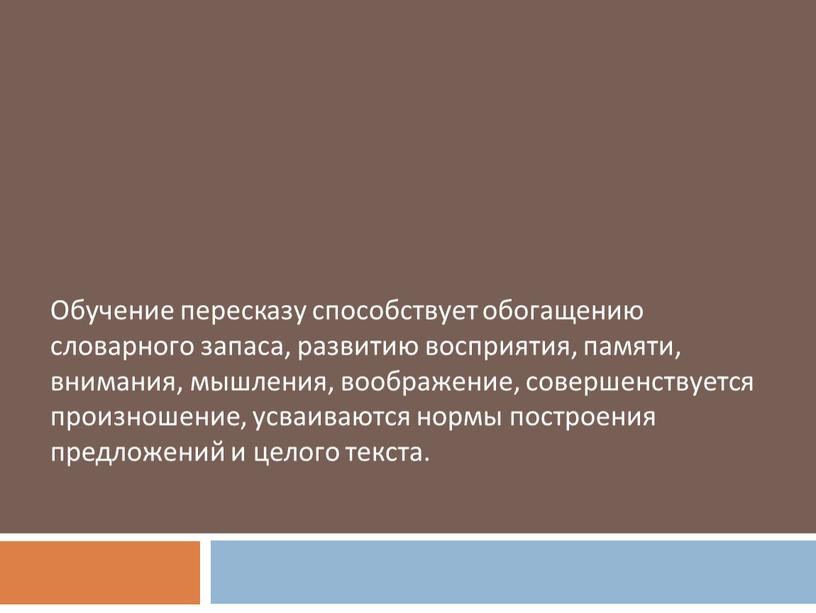 Обучение пересказу способствует обогащению словарного запаса, развитию восприятия, памяти, внимания, мышления, воображение, совершенствуется произношение, усваиваются нормы построения предложений и целого текста