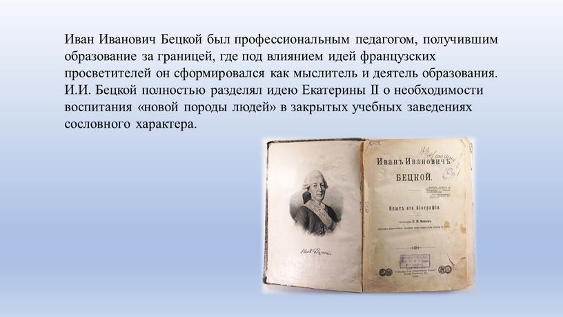Иван Иванович Бецкой был профессиональным педагогом, получившим образование за границей, где под влиянием идей французских просветителей он сформировался как мыслитель и деятель образования