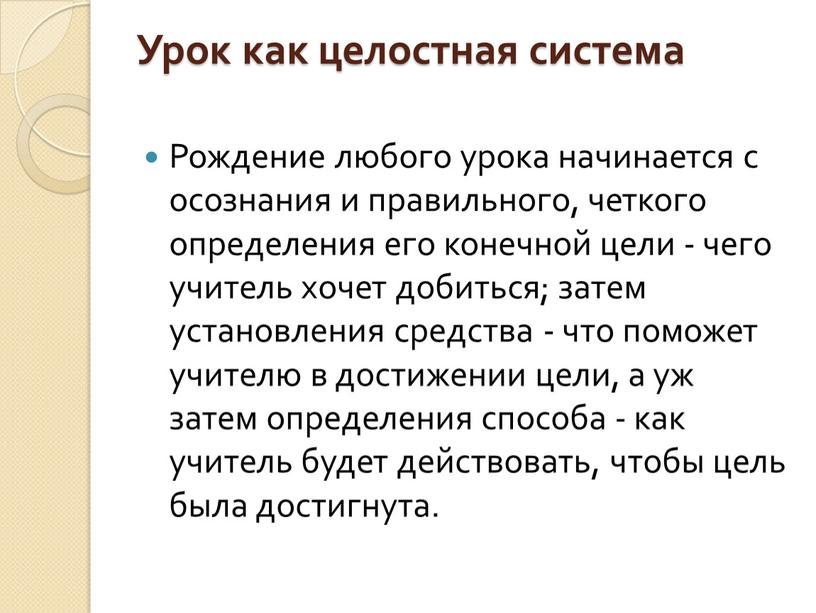 Урок как целостная система Рождение любого урока начинается с осознания и правильного, четкого определения его конечной цели - чего учитель хочет добиться; затем установления средства…