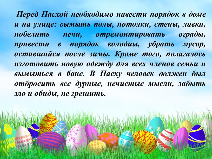 Перед Пасхой необходимо навести порядок в доме и на улице: вымыть полы, потолки, стены, лавки, побелить печи, отремонтировать ограды, привести в порядок колодцы, убрать мусор,…