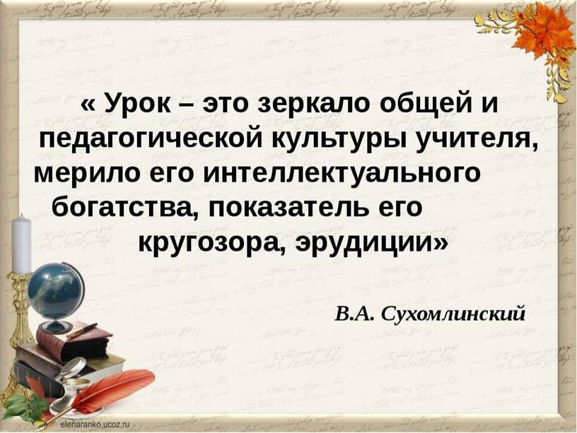 Урок – это зеркало общей и педагогической культуры учителя, мерило его интеллектуального богатства, показатель его кругозора, эрудиции»