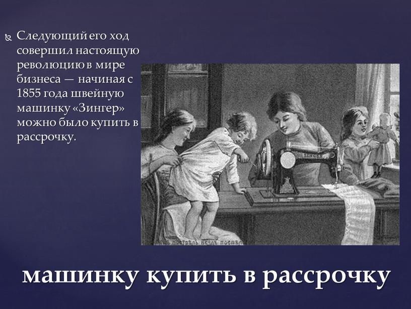 Следующий его ход совершил настоящую революцию в мире бизнеса — начиная с 1855 года швейную машинку «Зингер» можно было купить в рассрочку