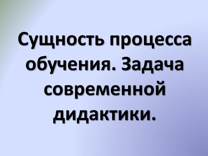 Сущность процесса обучения. Задача современной дидактики