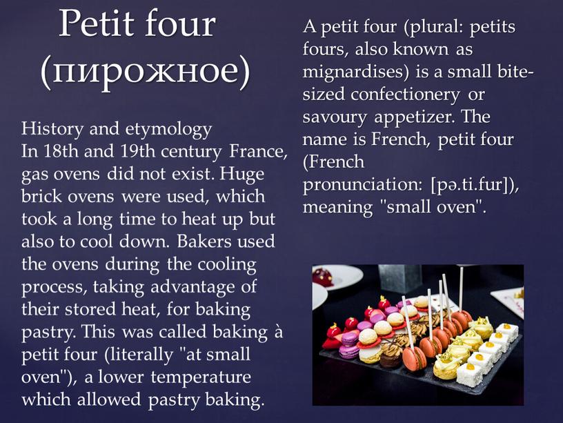 A petit four (plural: petits fours, also known as mignardises) is a small bite-sized confectionery or savoury appetizer