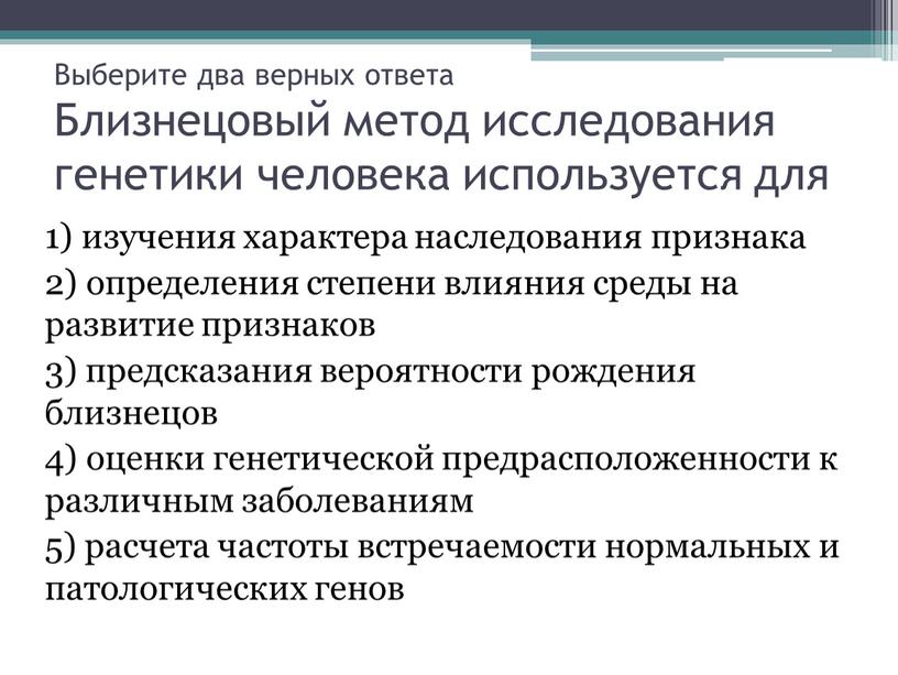 Выберите два верных ответа Близнецовый метод исследования генетики человека используется для 1) изучения характера наследования признака 2) определения степени влияния среды на развитие признаков 3)…