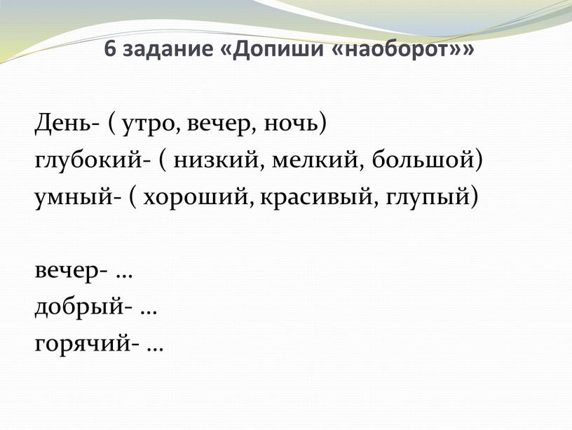 Допиши «наоборот»» День- ( утро, вечер, ночь) глубокий- ( низкий, мелкий, большой) умный- ( хороший, красивый, глупый) вечер- … добрый- … горячий- …