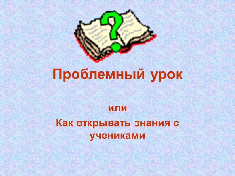 Проблемный урок или Как открывать знания с учениками