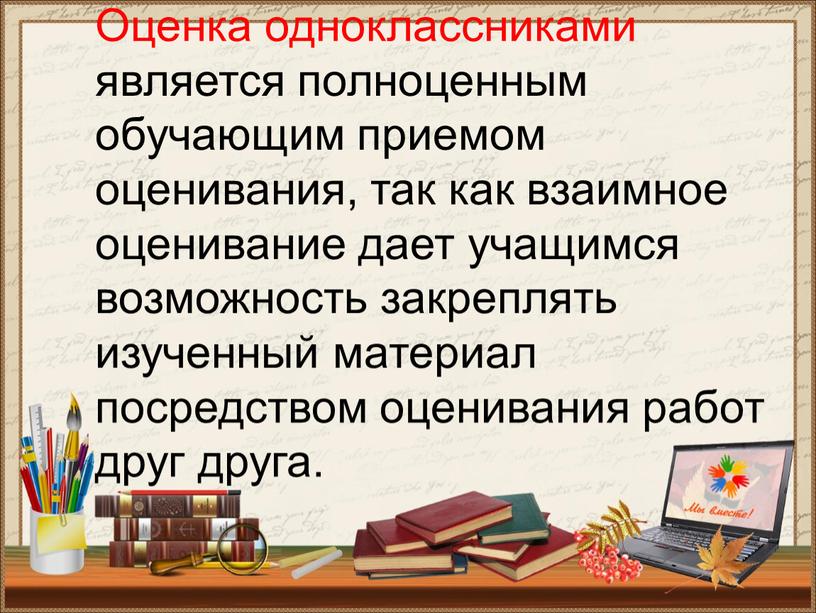 Оценка одноклассниками является полноценным обучающим приемом оценивания, так как взаимное оценивание дает учащимся возможность закреплять изученный материал посредством оценивания работ друг друга