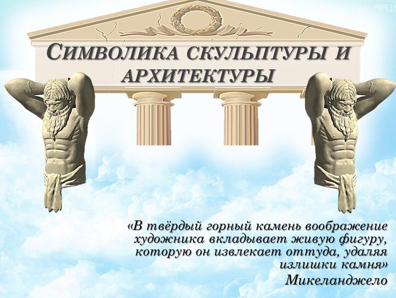 Символика скульптуры и архитектуры «В твёрдый горный камень воображение художника вкладывает живую фигуру, которую он извлекает оттуда, удаляя излишки камня»