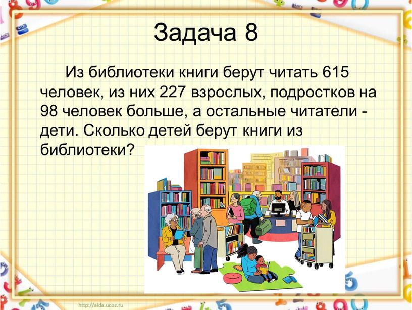 Задача 8 Из библиотеки книги берут читать 615 человек, из них 227 взрослых, подростков на 98 человек больше, а остальные читатели - дети