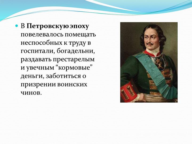 В Петровскую эпоху повелевалось помещать неспособных к труду в госпитали, богадельни, раздавать престарелым и увечным “кормовые” деньги, заботиться о призрении воинских чинов