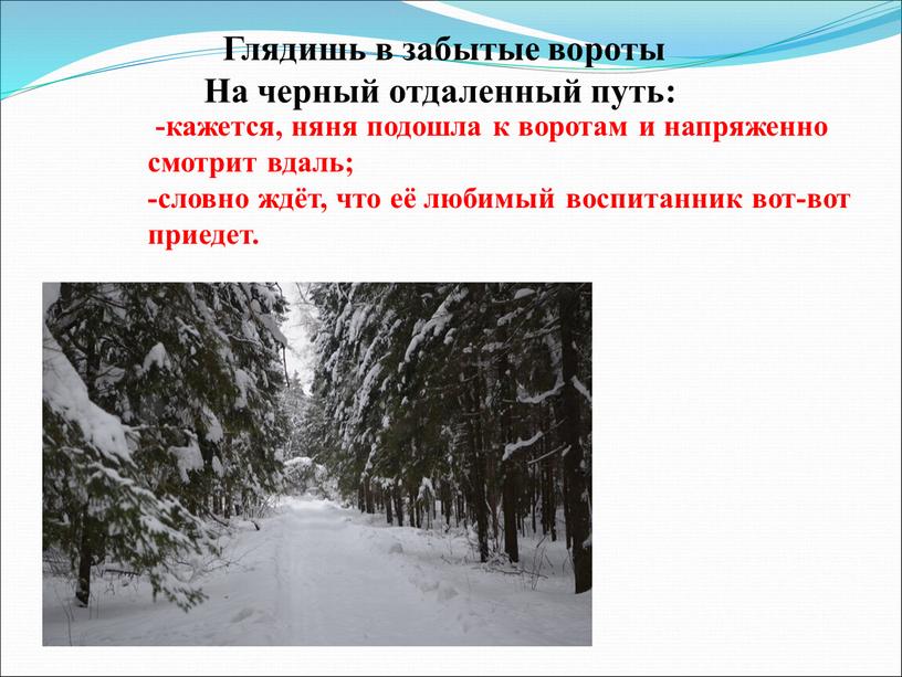 Глядишь в забытые вороты На черный отдаленный путь: -кажется, няня подошла к воротам и напряженно смотрит вдаль; -словно ждёт, что её любимый воспитанник вот-вот приедет