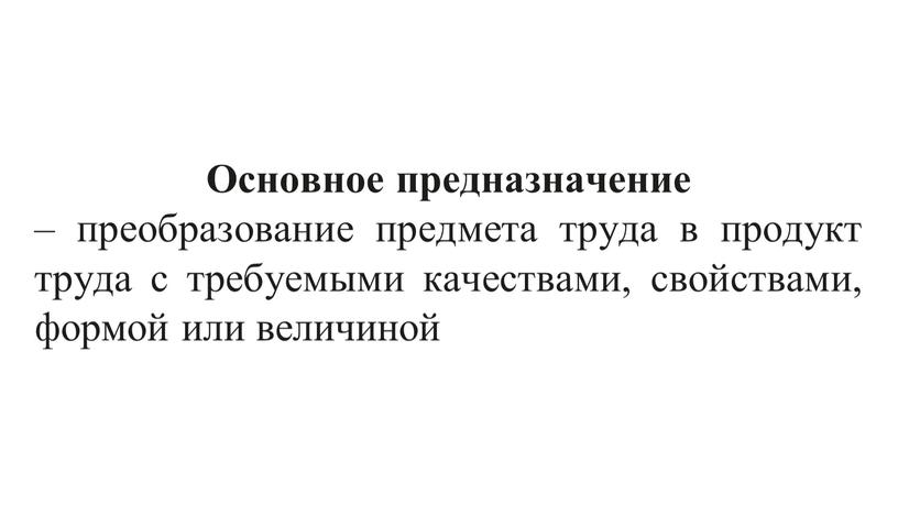 Основное предназначение – преобразование предмета труда в продукт труда с требуемыми качествами, свойствами, формой или величиной