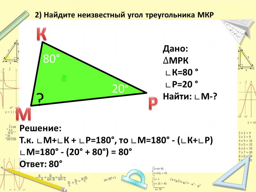 Решение: Т.к. ∟М+∟К + ∟Р=180°, то ∟М=180° - (∟К+∟Р) ∟М=180° - (20° + 80°) = 80°