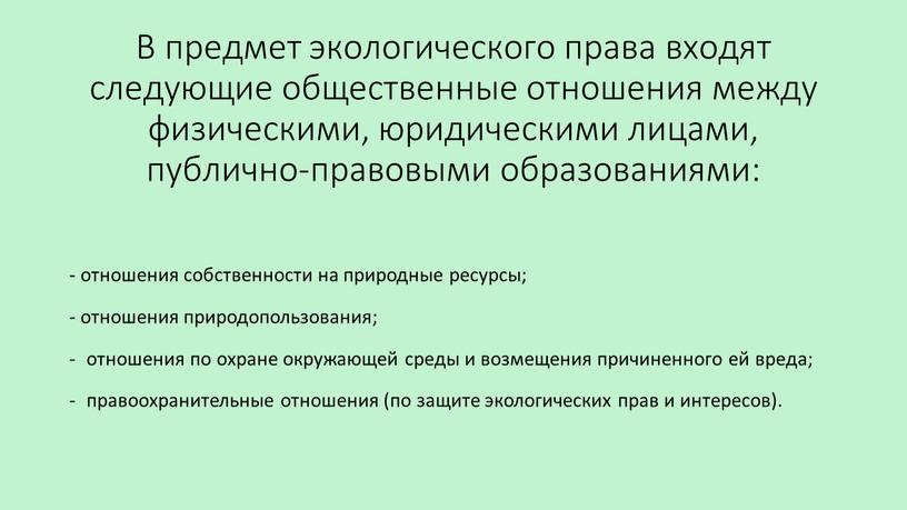 В предмет экологического права входят следующие общественные отношения между физическими, юридическими лицами, публично-правовыми образованиями: - отношения собственности на природные ресурсы; - отношения природопользования; отношения по…