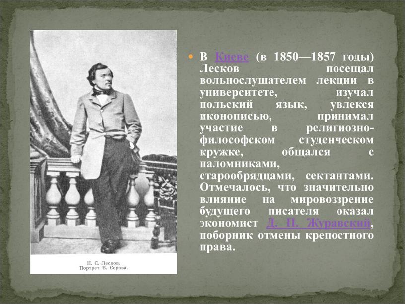 В Киеве (в 1850—1857 годы) Лесков посещал вольнослушателем лекции в университете, изучал польский язык, увлекся иконописью, принимал участие в религиозно-философском студенческом кружке, общался с паломниками,…