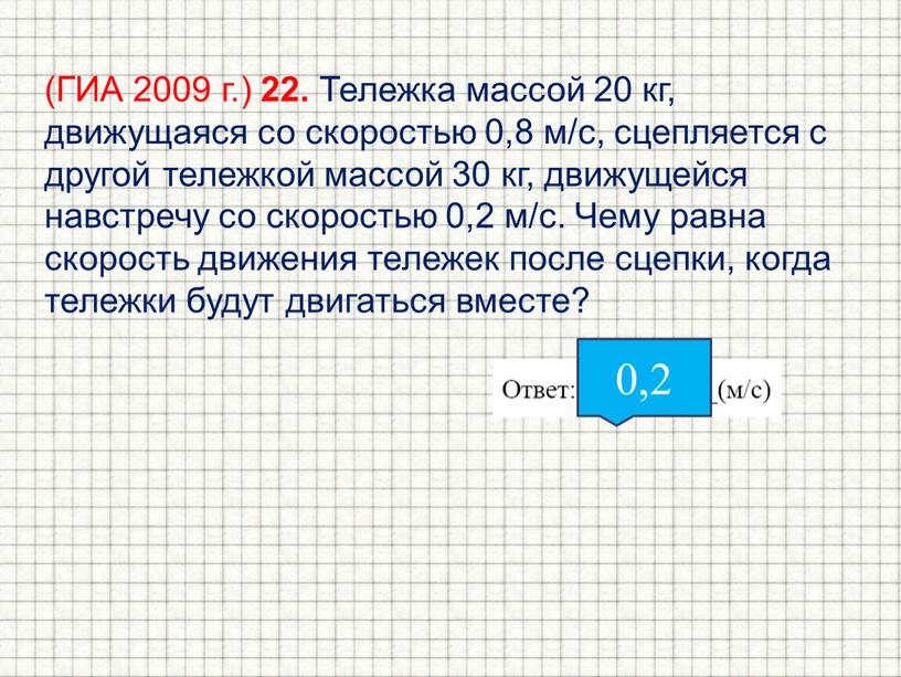 ГИА 2009 г.) 22. Тележка массой 20 кг, движущаяся со скоростью 0,8 м/с, сцепляется с другой тележкой массой 30 кг, движущейся навстречу со скоростью 0,2…