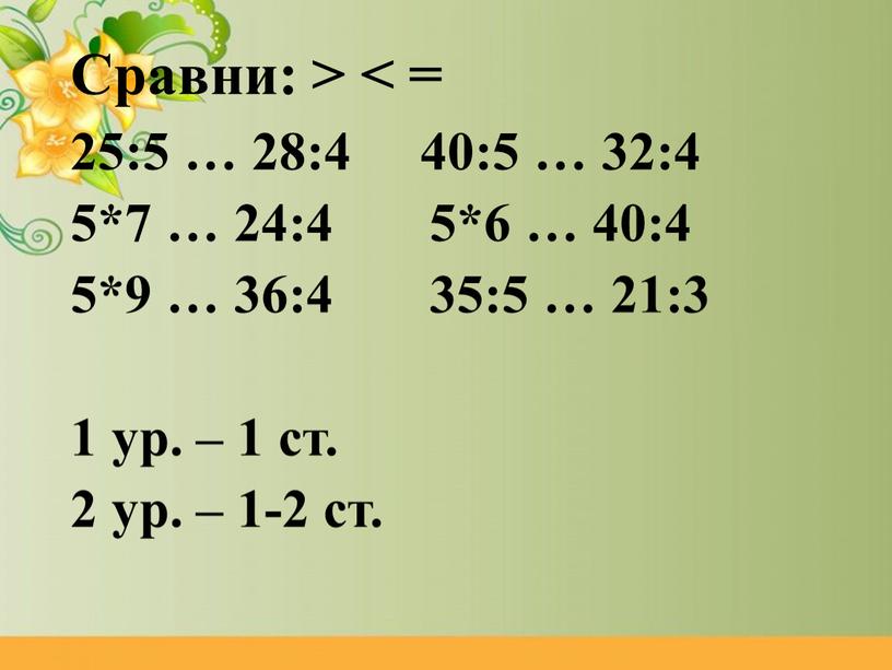 Сравни: > < = 25:5 … 28:4 40:5 … 32:4 5*7 … 24:4 5*6 … 40:4 5*9 … 36:4 35:5 … 21:3 1 ур