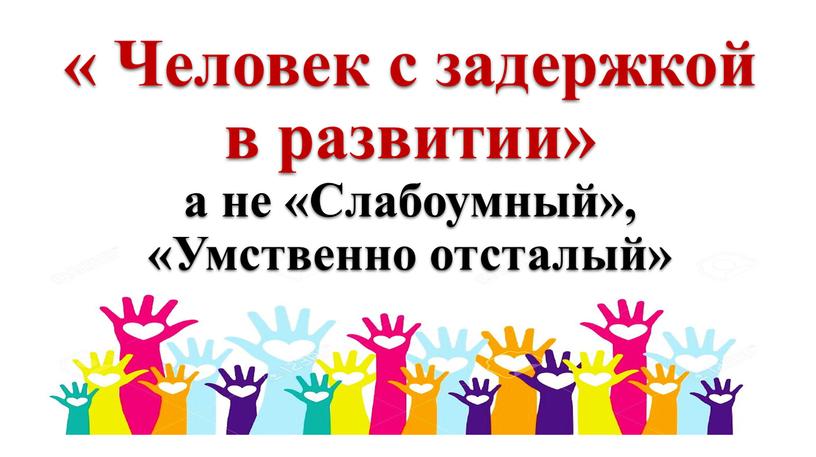 Человек с задержкой в развитии» а не «Слабоумный», «Умственно отсталый»