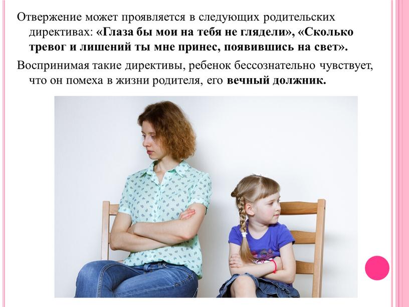 Отвержение может проявляется в следующих родительских директивах: «Глаза бы мои на тебя не глядели», «Сколько тревог и лишений ты мне принес, появившись на свет»