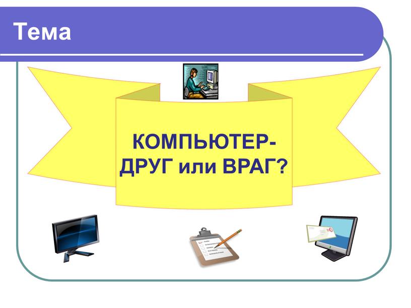 Тема КОМПЬЮТЕР- ДРУГ или ВРАГ?