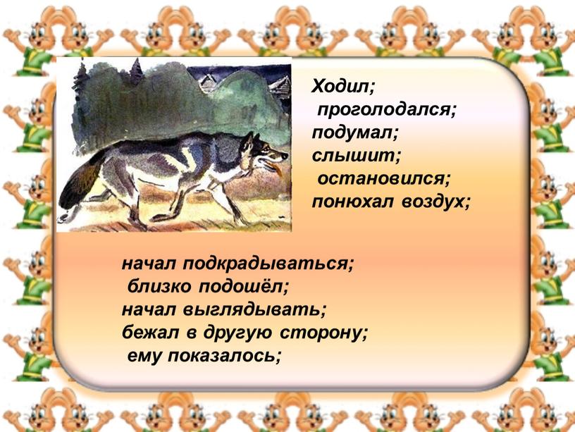 Ходил; проголодался; подумал; слышит; остановился; понюхал воздух; начал подкрадываться; близко подошёл; начал выглядывать; бежал в другую сторону; ему показалось;