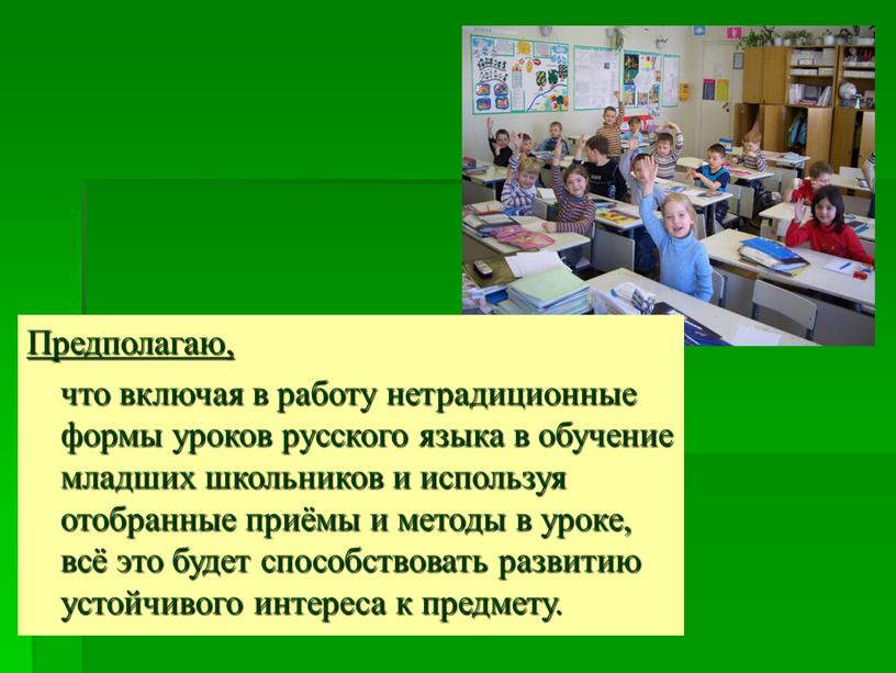 Предполагаю, что включая в работу нетрадиционные формы уроков русского языка в обучение младших школьников и используя отобранные приёмы и методы в уроке, всё это будет…