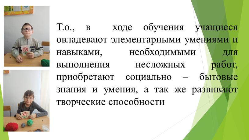 Т.о., в ходе обучения учащиеся овладевают элементарными умениями и навыками, необходимыми для выполнения несложных работ, приобретают социально – бытовые знания и умения, а так же…