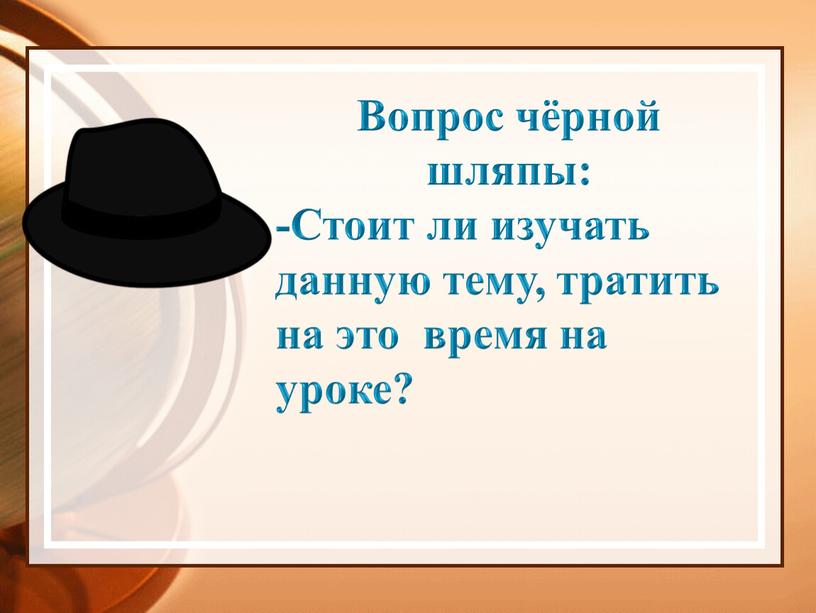 Вопрос чёрной шляпы: -Стоит ли изучать данную тему, тратить на это время на уроке?