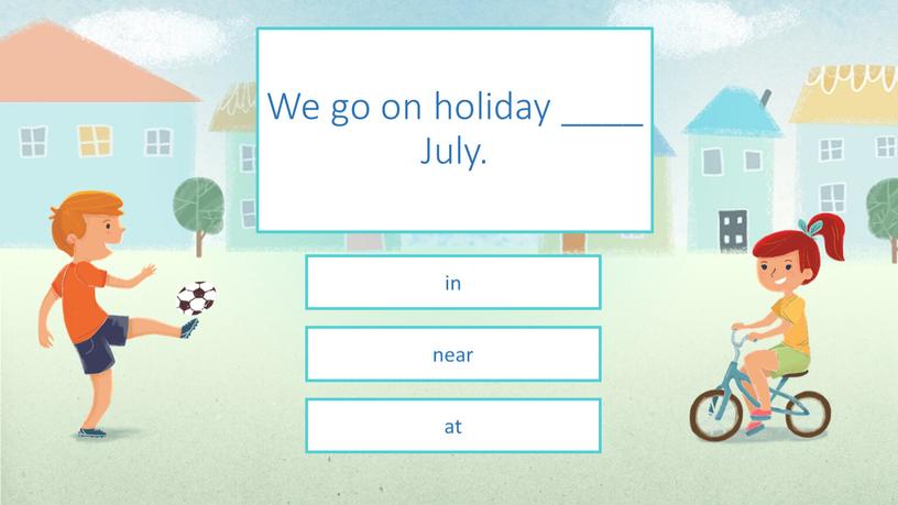 We go on holiday ____ July. in near at