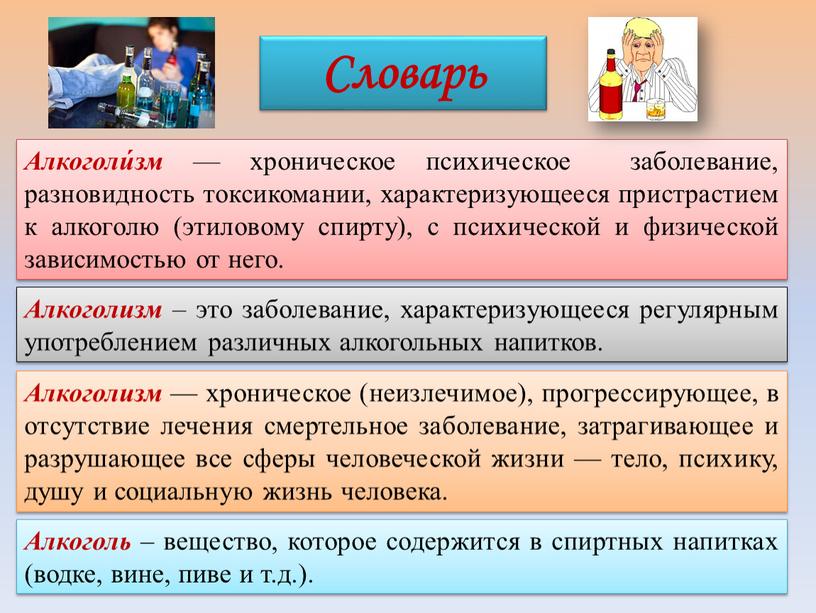 Алкоголи́зм — хроническое психическое заболевание, разновидность токсикомании, характеризующееся пристрастием к алкоголю (этиловому спирту), с психической и физической зависимостью от него