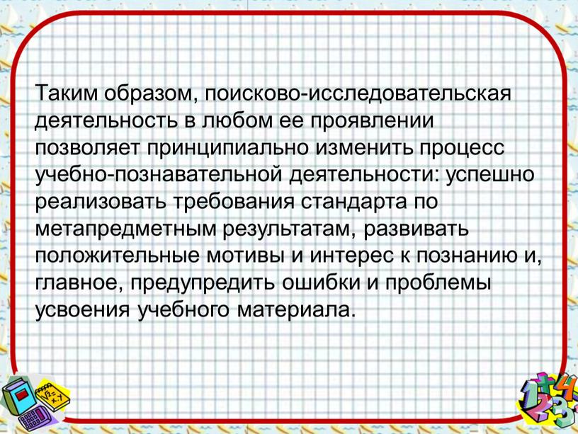 Таким образом, поисково-исследовательская деятельность в любом ее проявлении позволяет принципиально изменить процесс учебно-познавательной деятельности: успешно реализовать требования стандарта по метапредметным результатам, развивать положительные мотивы и…