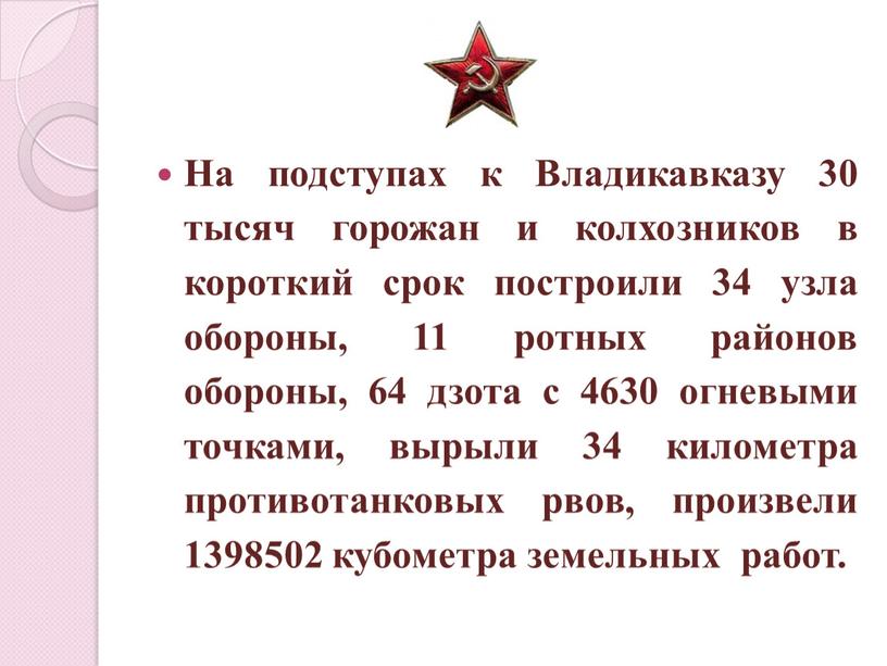 На подступах к Владикавказу 30 тысяч горожан и колхозников в короткий срок построили 34 узла обороны, 11 ротных районов обороны, 64 дзота с 4630 огневыми…