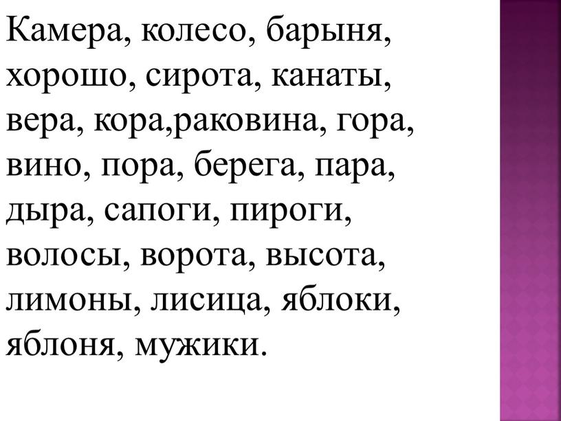 Камера, колесо, барыня, хорошо, сирота, канаты, вера, кора,раковина, гора, вино, пора, берега, пара, дыра, сапоги, пироги, волосы, ворота, высота, лимоны, лисица, яблоки, яблоня, мужики