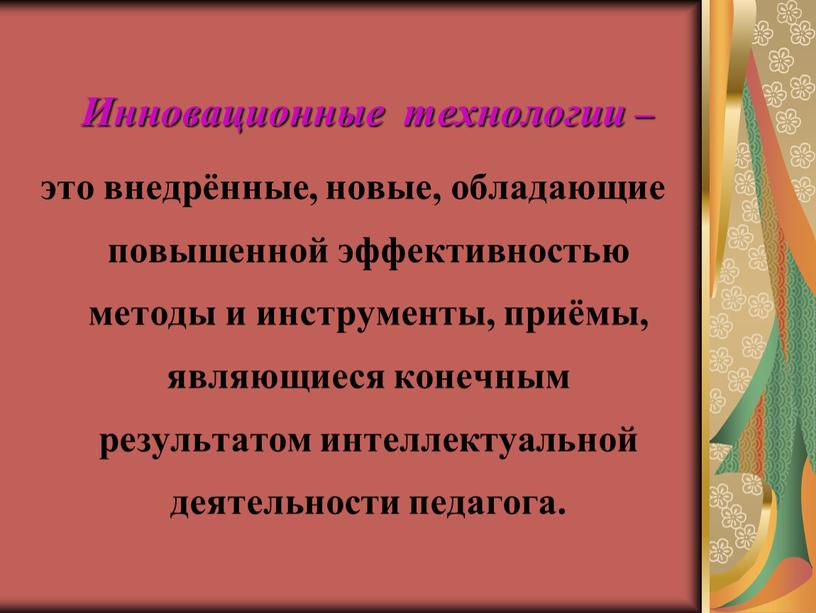 Инновационные технологии – это внедрённые, новые, обладающие повышенной эффективностью методы и инструменты, приёмы, являющиеся конечным результатом интеллектуальной деятельности педагога