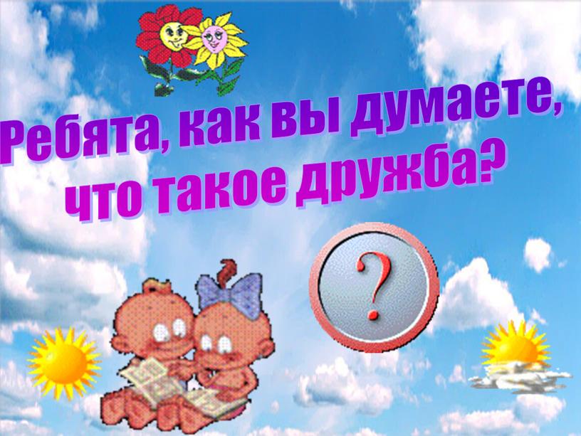 Ребята, как вы думаете, что такое дружба?