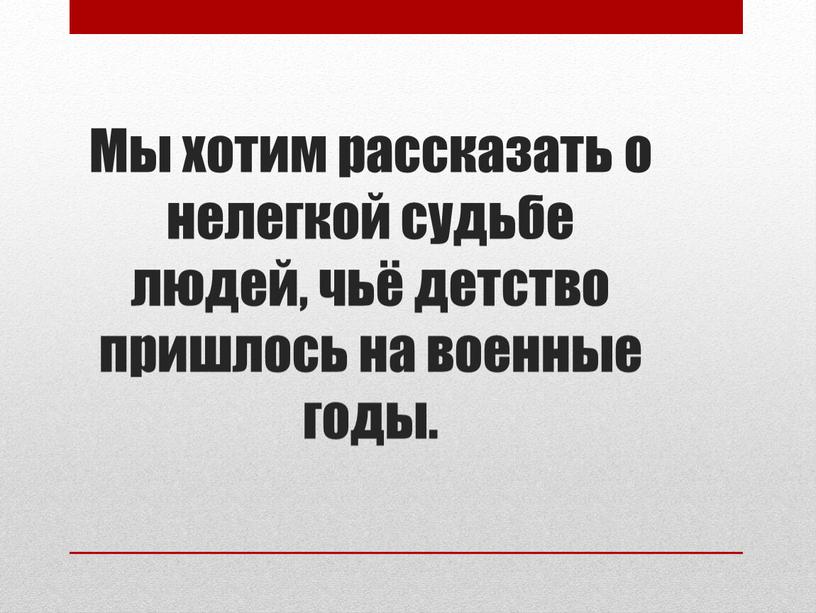 Мы хотим рассказать о нелегкой судьбе людей, чьё детство пришлось на военные годы