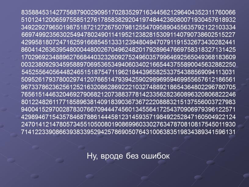 83588453142775687900290951702835297163445621296404352311760066 51012412006597558512761785838292041974844236080071930457618932 34922927965019875187212726750798125547095890455635792122103334 66974992356302549478024901141952123828153091140790738602515227 42995818072471625916685451333123948049470791191532673430282441 86041426363954800044800267049624820179289647669758318327131425 17029692348896276684403232609275249603579964692565049368183609 00323809293459588970695365349406034021665443755890045632882250 54525564056448246515187547119621844396582533754388569094113031 50952617937800297412076651479394259029896959469955657612186561 96733786236256125216320862869222103274889218654364802296780705 76561514463204692790682120738837781423356282360896320806822246 80122482611771858963814091839036736722208883215137556003727983 94004152970028783076670944474560134556417254370906979396122571 42989467154357846878861444581231459357198492252847160504922124 24701412147805734551050080190869960330276347870810817545011930 71412233908663938339529425786905076431006383519834389341596131 Ну, вроде без ошибок