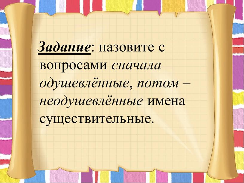 Задание : назовите с вопросами сначала одушевлённые , потом – неодушевлённые имена существительные